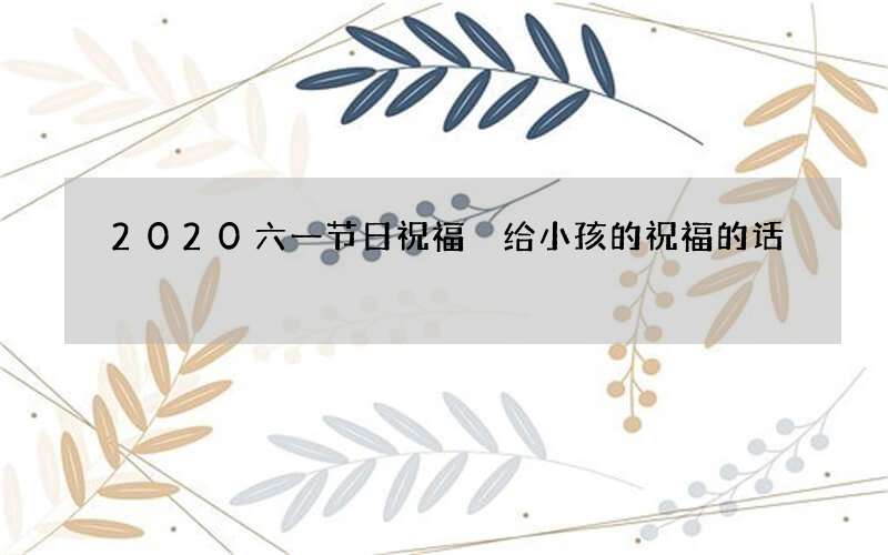 2020六一节日祝福 给小孩的祝福的话